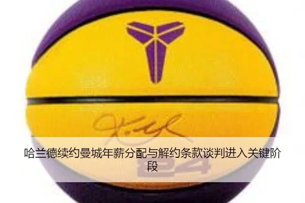 哈兰德续约曼城年薪分配与解约条款谈判进入关键阶段