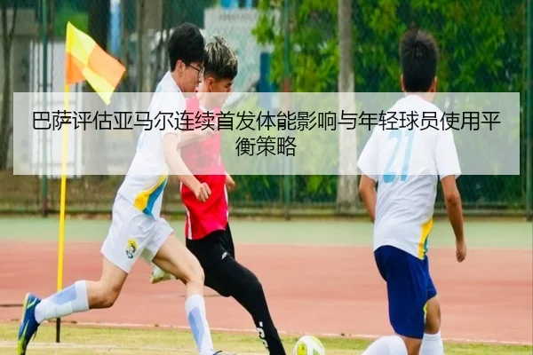 巴萨评估亚马尔连续首发体能影响与年轻球员使用平衡策略