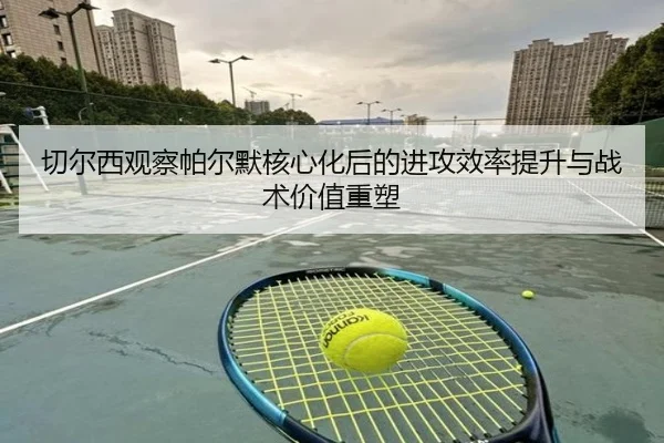切尔西观察帕尔默核心化后的进攻效率提升与战术价值重塑 - kaiyun